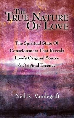 The True Nature Of Love: The Spiritual State Of Consciousness That Reveals Love's Original Source & Original Essence by Vandegrift, Neil K.