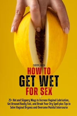How to Get Wet for Sex: 25+ Hot and Slippery Ways to Increase Vaginal Lubrication, Get Aroused Really Fast, and Break Your Dry Spell plus Tips by Bach, Cheryl