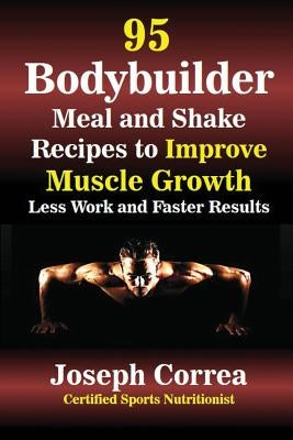 95 Bodybuilder Meal and Shake Recipes to Improve Muscle Growth: Less Work and Faster Results by Correa, Joseph