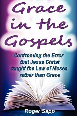 Grace in the Gospels: Confronting the Error that Jesus Christ Taught the Law of Moses Rather than Grace by Sapp, Roger W.