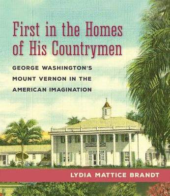 First in the Homes of His Countrymen: George Washington's Mount Vernon in the American Imagination by Brandt, Lydia Mattice