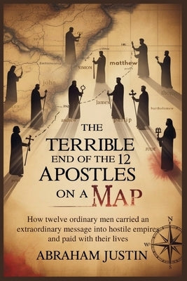 The Terrible End of the 12 Apostles on a Map: How Twelve Ordinary Men Carried an Extraordinary Message into Hostile Empires and Paid with Their Lives by Justin, Abraham