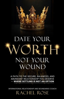 Date Your Worth, Not Your Wound: A Path to the Secure, Balanced and Abundant Relationship You Deserve - Where Settling is NOT an Option by Rose, Rachel
