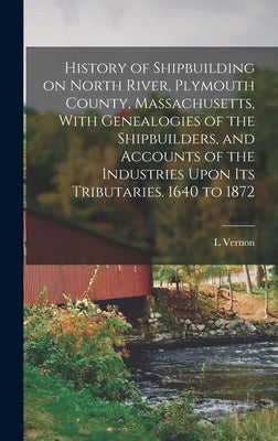 History of Shipbuilding on North River, Plymouth County, Massachusetts, With Genealogies of the Shipbuilders, and Accounts of the Industries Upon its by Briggs, L. Vernon 1863-1941