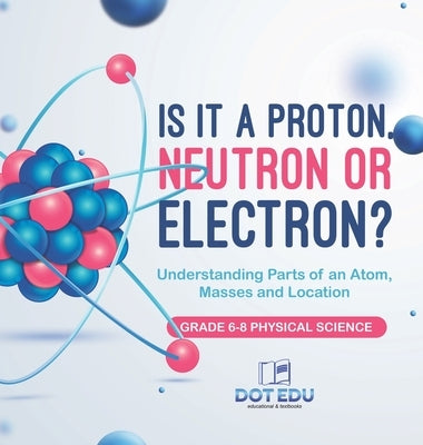 Is it a Proton, Neutron or Electron? Understanding Parts of an Atom, Masses and Location Grade 6-8 Physical Science by Dot Edu