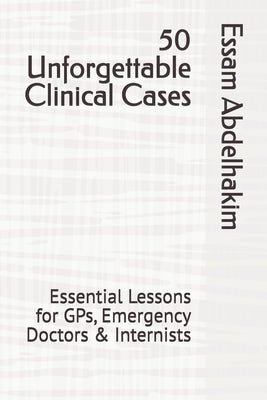 50 Unforgettable Clinical Cases: Essential Lessons for GPs, Emergency Doctors & Internists by Abdelhakim, Essam
