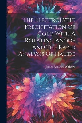 The Electrolytic Precipitation Of Gold With A Rotating Anode And The Rapid Analysis Of Halide by Withrow, James Renwick