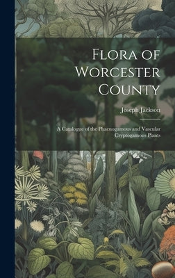 Flora of Worcester County; a Catalogue of the Phaenogamous and Vascular Cryptogamous Plants by Jackson, Joseph