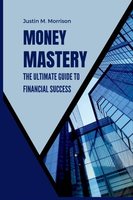 Money Mastery: The Ultimate Guide To Financial Success by M. Morrison, Justin