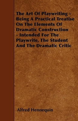 The Art of Playwriting - Being a Practical Treatise on the Elements of Dramatic Construction - Intended for the Playwrite, the Student and the Dramati by Hennequin, Alfred