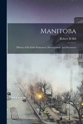 Manitoba: History of its Early Settlement, Development, and Resources by Hill, Robert B.