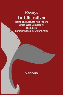 Essays In Liberalism; Being The Lectures And Papers Which Were Delivered At The Liberal Summer School At Oxford, 1922 by Various