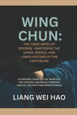 Wing Chun: The Three Gates of Defense - Mastering the Upper, Middle, and Lower Sectors of the Centerline: A Strategic Guide to the Principle for Contr by Hao, Liang Wei