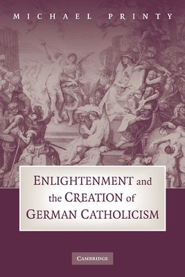 Enlightenment and the Creation of German Catholicism by Printy, Michael