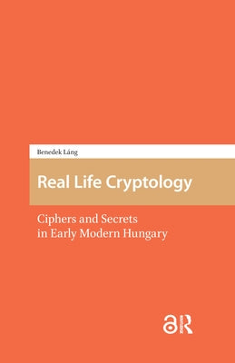 Real Life Cryptology: Ciphers and Secrets in Early Modern Hungary by Láng, Benedek