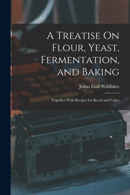 A Treatise On Flour, Yeast, Fermentation, and Baking: Together With Recipes for Bread and Cakes by Wihlfahrt, Julius Emil