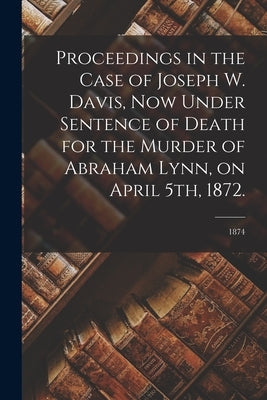 Proceedings in the Case of Joseph W. Davis, Now Under Sentence of Death for the Murder of Abraham Lynn, on April 5th, 1872.; 1874 by Anonymous