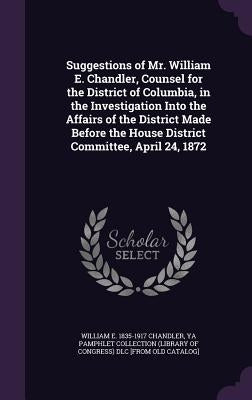 Suggestions of Mr. William E. Chandler, Counsel for the District of Columbia, in the Investigation Into the Affairs of the District Made Before the Ho by Chandler, William E. 1835-1917