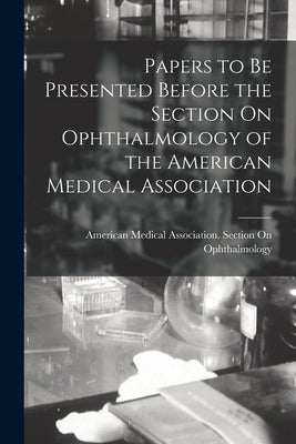 Papers to Be Presented Before the Section On Ophthalmology of the American Medical Association by American Medical Association Section