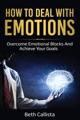 How To Deal With Emotions: Overcome Emotional Blocks And Achieve Your Goals by Callista, Beth