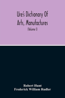 Dictionary Of Arts, Manufactures, And Mines Containing A Clear Exposition Of Their Principles And Practice (Volume I) by Hunt, Robert