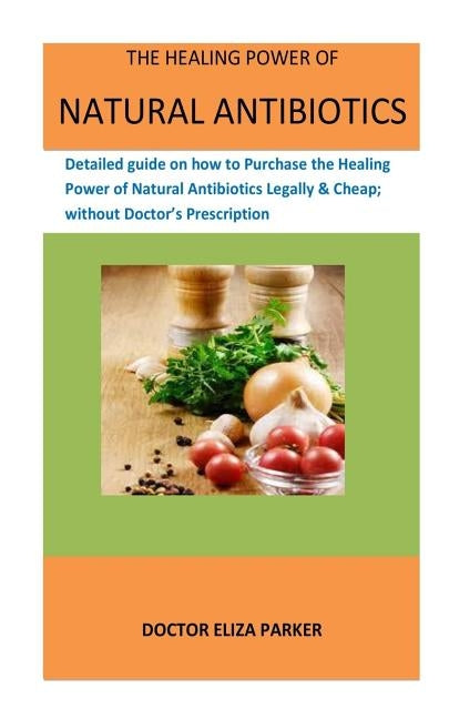 The Healing Power Of Natural Antibiotics: Detailed guide on how to Purchase the Healing Power of Natural Antibiotics Legally & Cheap; without Doctor's by Parker, Doctor Eliza