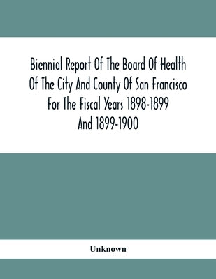 Biennial Report Of The Board Of Health Of The City And County Of San Francisco For The Fiscal Years 1898-1899 And 1899-1900 by Unknown