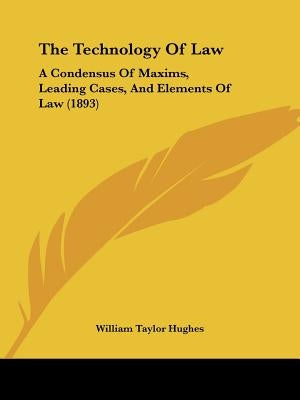 The Technology Of Law: A Condensus Of Maxims, Leading Cases, And Elements Of Law (1893) by Hughes, William Taylor