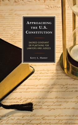 Approaching the U.S. Constitution: Sacred Covenant or Plaything for Lawyers and Judges by Hunter, Kerry L.