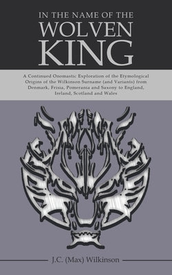 In the Name of the Wolven King: A Continued Onomastic Exploration of the Etymological Origins of the Wilkinson Surname (and Variants) from Denmark, Fr by Wilkinson, J. C. (Max)