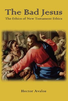 The Bad Jesus: The Ethics of New Testament Ethics by Avalos, Hector