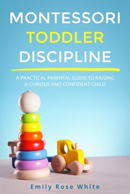Montessori Toddler Discipline: A Practical Parental Guide to Raising a Curious and Confident Child by White, Emily Rose