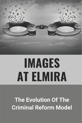 Images At Elmira: The Evolution Of The Criminal Reform Model: The Reality Of Elmira Reformatory by Schadegg, Randal