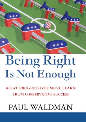 Being Right Is Not Enough: What Progressives Can Learn from Conservative Success by Waldman, Paul