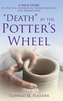 "Death" by the Potter's Wheel: A True Story of Spiritual Inspiration, Transformation and Progression by Follmer, Conrad M.