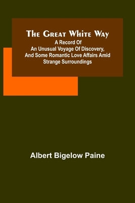 The great white way; A record of an unusual voyage of discovery, and some romantic love affairs amid strange surroundings by Bigelow Paine, Albert