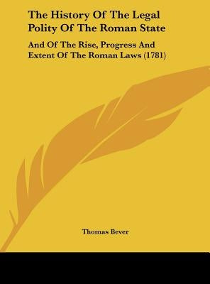 The History of the Legal Polity of the Roman State: And of the Rise, Progress and Extent of the Roman Laws (1781) by Bever, Thomas