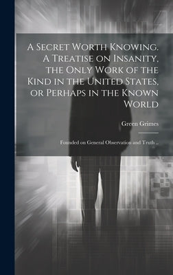 A Secret Worth Knowing. A Treatise on Insanity, the Only Work of the Kind in the United States, or Perhaps in the Known World; Founded on General Obse by Grimes, Green