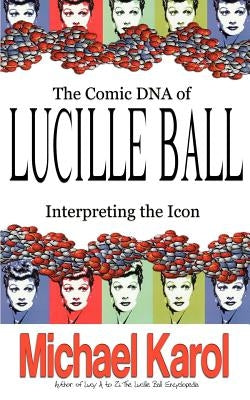 The Comic DNA of Lucille Ball: Interpreting the Icon by Karol, Michael