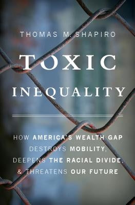 Toxic Inequality: How America's Wealth Gap Destroys Mobility, Deepens the Racial Divide, and Threatens Our Future by Shapiro, Thomas M.
