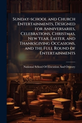 Sunday-school and Church Entertainments, Designed for Anniversaries, Celebrations, Christmas, New Year, Easter, and Thanksgiving Occasions, and the Fu by National School of Elocution and Oratory