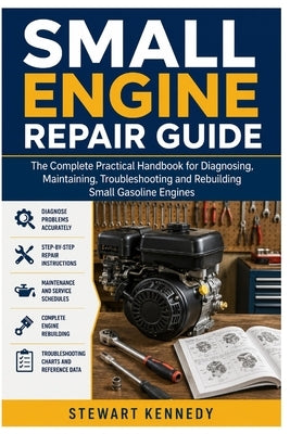 Small Engine Repair Guide: The Complete Practical Handbook for Diagnosing, Maintaining, Troubleshooting and Rebuilding Small Gasoline Engines by Kennedy, Stewart