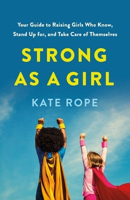 Strong as a Girl: Your Guide to Raising Girls Who Know, Stand Up For, and Take Care of Themselves by Rope, Kate