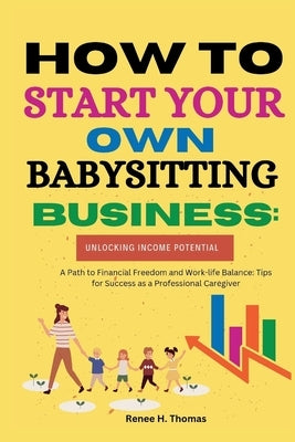 How to Start Your Own Babysitting Business: Unlocking Income Potential: A Path to Financial Freedom and Work-life Balance: Tips for Success as a Profe by Thomas, Renee H.