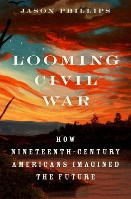 Looming Civil War: How Nineteenth-Century Americans Imagined the Future by Phillips, Jason