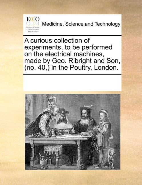 A curious collection of experiments, to be performed on the electrical machines, made by Geo. Ribright and Son, (no. 40, ) in the Poultry, London. by Multiple Contributors