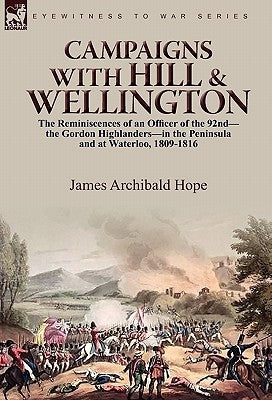 Campaigns With Hill & Wellington: the Reminiscences of an Officer of the 92nd-the Gordon Highlanders-in the Peninsula and at Waterloo, 1809-1816 by Hope, James Archibald