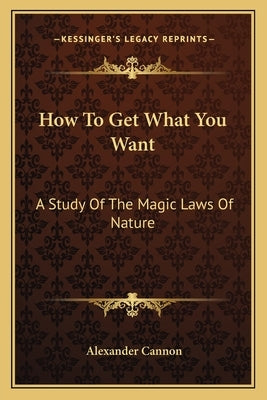 How to Get What You Want: A Study of the Magic Laws of Nature by Cannon, Alexander