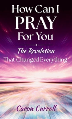 How Can I Pray for You: The Revelation that Changed Everything by Carroll, Caron