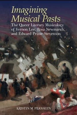 Imagining Musical Pasts: The Queer Literary Musicology of Vernon Lee, Rosa Newmarch, and Edward Prime-Stevenson by Franseen, Kristin M.